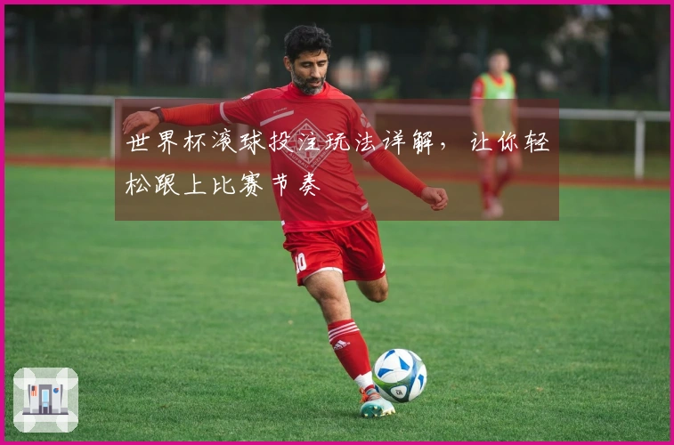 世界杯滚球投注玩法详解，让你轻松跟上比赛节奏